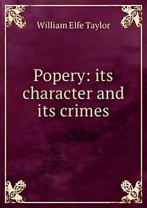 Popery: Its Character And Its Crimes – By William Elfe Tayler Popery: Its Character And Its Crimes – By William Elfe Tayler